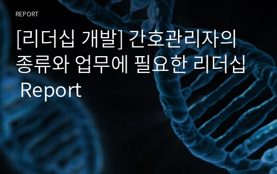 [리더십 개발] 간호관리자의 종류와 업무에 필요한 리더십 Report