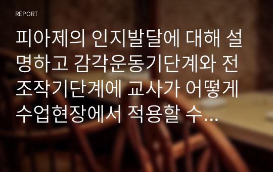 피아제의 인지발달에 대해 설명하고 감각운동기단계와 전조작기단계에 교사가 어떻게 수업현장에서 적용할 수 있는지 사례를 들어 제시하시오.