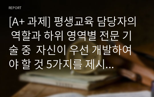 [A+ 과제] 평생교육 담당자의 역할과 하위 영역별 전문 기술 중  자신이 우선 개발하여야 할 것 5가지를 제시하고 그 이유를 열거하세요.