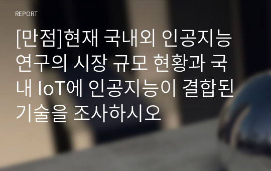 [만점]현재 국내외 인공지능 연구의 시장 규모 현황과 국내 IoT에 인공지능이 결합된 기술을 조사하시오