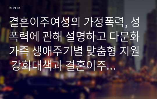 결혼이주여성의 가정폭력, 성폭력에 관해 설명하고 다문화가족 생애주기별 맞춤형 지원 강화대책과 결혼이주여성에 대한 정책방향을 서술하시오