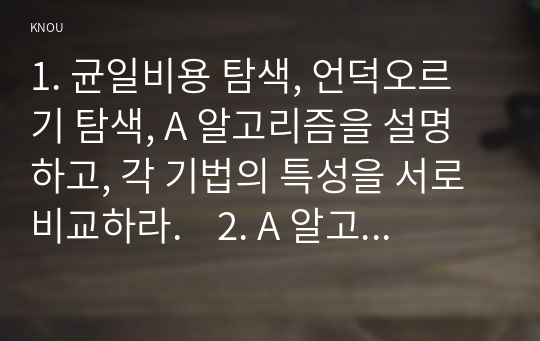 1. 균일비용 탐색, 언덕오르기 탐색, A 알고리즘을 설명하고, 각 기법의 특성을 서로 비교하라.    2. A 알고리즘을 이용하여 8퍼즐 문제를 풀이하려고 한다. 초기상태와 목표상태는 다음 그림과 같다. 연산자는 교재 및 강의에서 정의한 빈칸을 상/하/좌/우로 한 칸씩 이동하는 네 개의 연산자를 사용하며, 어떠한 상태의 비용 역시 교재 및 강의에서처럼