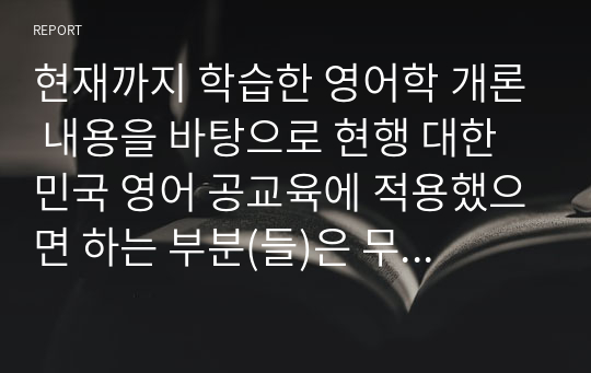 현재까지 학습한 영어학 개론 내용을 바탕으로 현행 대한민국 영어 공교육에 적용했으면 하는 부분(들)은 무엇이며, 그 이유 및 나아가 그럴 경우 예상할 수 있는 영어학습자의 변화에 대해 논하시오.