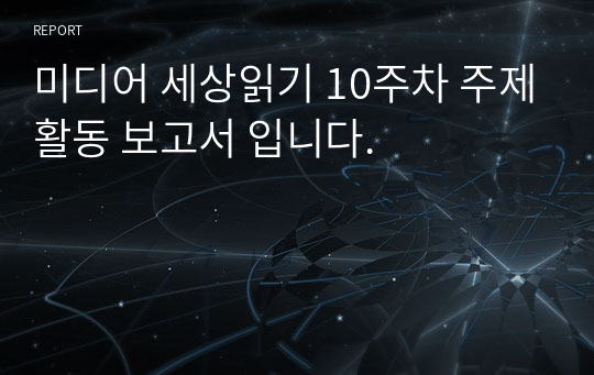 미디어 세상읽기 10주차 주제활동 보고서 입니다.