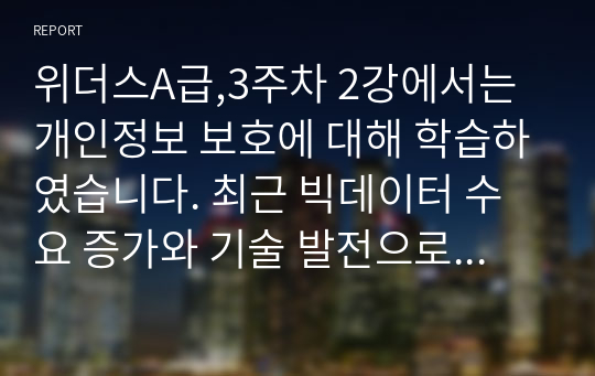 위더스A급,3주차 2강에서는 개인정보 보호에 대해 학습하였습니다. 최근 빅데이터 수요 증가와 기술 발전으로 개인정보 중 식별요소의 일부를 가공한 뒤 정보주체 동의나 법적 근거 없이 대규모로 무단 사용, 판매하는 사례가 증가하고 있는데, 이러한 위법행위는 비영리재단이나 공공기관에서까지 행해진 것으로 드러났습니다. 기업에서 도입한 경영정보시스템으로 인해 발생한