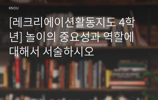 [레크리에이션활동지도 4학년] 놀이의 중요성과 역할에 대해서 서술하시오