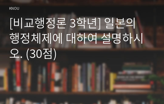 [비교행정론 3학년] 일본의 행정체제에 대하여 설명하시오. (30점)