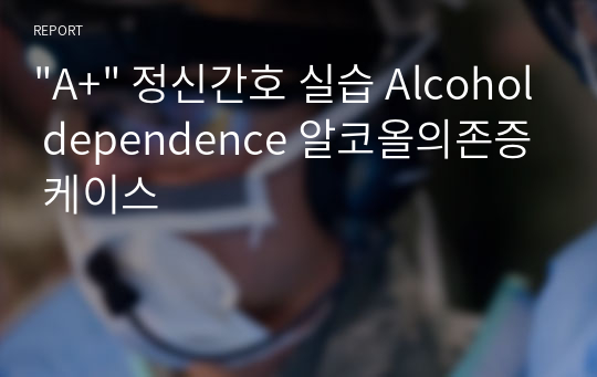 &quot;A+&quot; 정신간호 실습 Alcohol dependence 알코올의존증 케이스