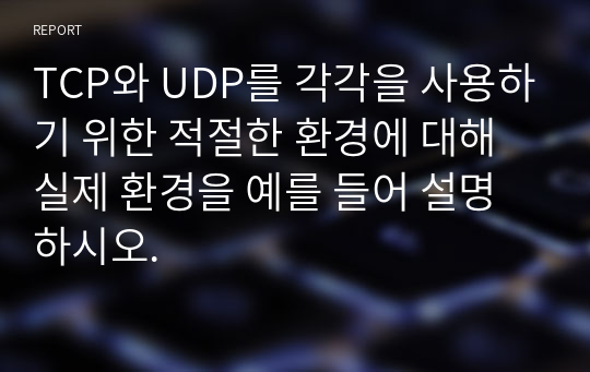 TCP와 UDP를 각각을 사용하기 위한 적절한 환경에 대해 실제 환경을 예를 들어 설명하시오.