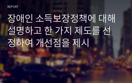 장애인 소득보장정책에 대해 설명하고 한 가지 제도를 선정하여 개선점을 제시