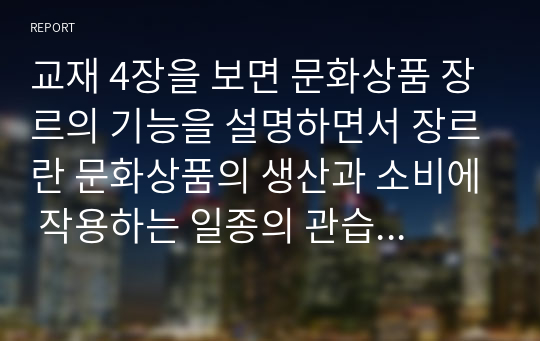 교재 4장을 보면 문화상품 장르의 기능을 설명하면서 장르란 문화상품의 생산과 소비에 작용하는 일종의 관습의 체계라고 설명하고 있습니다. 문화상품에서 대표적인 장르를 하나를 선택하여 이 관습의 체계가 어떤 식으로 구성되어 있는지 분석