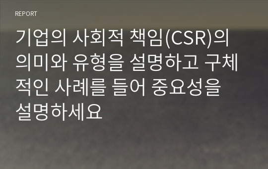 기업의 사회적 책임(CSR)의 의미와 유형을 설명하고 구체적인 사례를 들어 중요성을 설명하세요