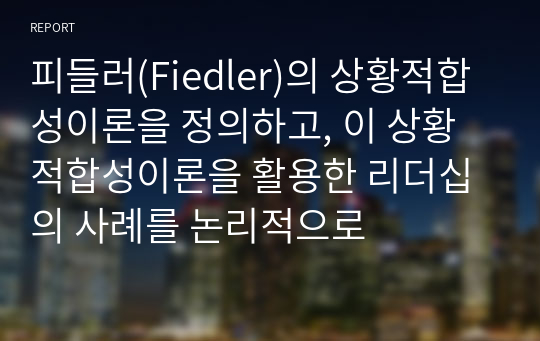 피들러(Fiedler)의 상황적합성이론을 정의하고, 이 상황적합성이론을 활용한 리더십의 사례를 논리적으로