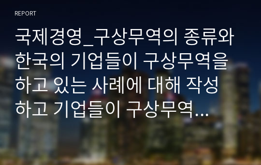 국제경영_구상무역의 종류와 한국의 기업들이 구상무역을 하고 있는 사례에 대해 작성하고 기업들이 구상무역을 하는 이유에 대해서 자신의 의견을 작성하세요.