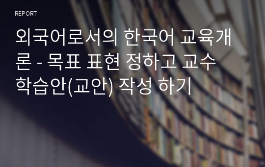 외국어로서의 한국어 교육개론 - 목표 표현 정하고 교수 학습안(교안) 작성 하기