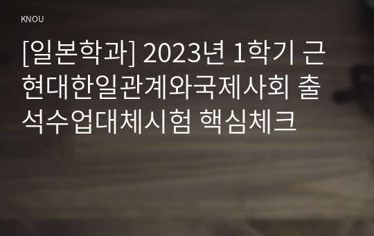 [일본학과] 2023년 1학기 근현대한일관계와국제사회 출석수업대체시험 핵심체크