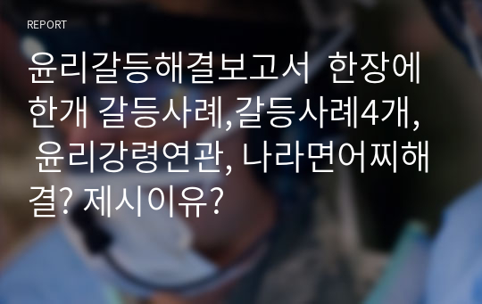 윤리갈등해결보고서  한장에 한개 갈등사례,갈등사례4개,  윤리강령연관, 나라면어찌해결? 제시이유?