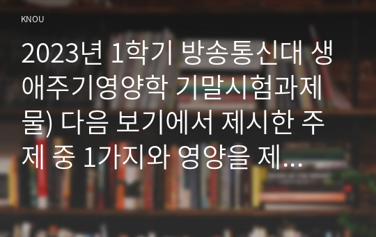 2023년 1학기 방송통신대 생애주기영양학 기말시험과제물) 다음 보기에서 제시한 주제 중 1가지와 영양을 제목에 포함하고 있는 논문 연구 목적 연구 방법 및 결과  연구의 제한점과 연구 결과에 대한 본인의 의견 한국인을 위한 9가지 식생활지침 등