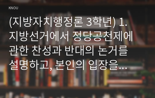 (지방자치행정론 3학년) 1. 지방선거에서 정당공천제에 관한 찬성과 반대의 논거를 설명하고, 본인의 입장을 논술해 보시오. (15점)  2. 지방자치에서 주민참여의 순기능과 역기능을 설명하고, 본인의 입장을 논술해 보시오. (15점)