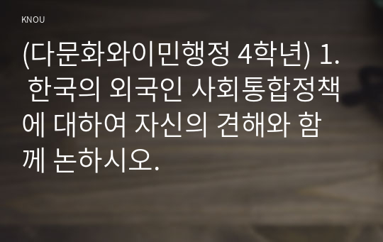 (다문화와이민행정 4학년) 1. 한국의 외국인 사회통합정책에 대하여 자신의 견해와 함께 논하시오.