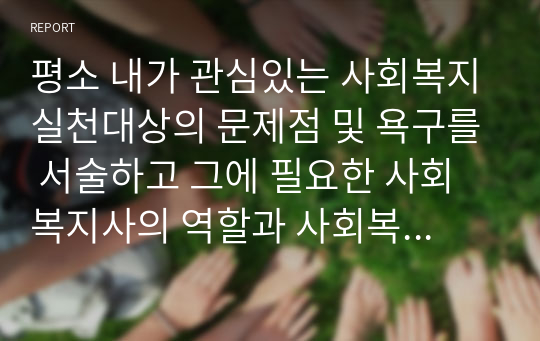 평소 내가 관심있는 사회복지실천대상의 문제점 및 욕구를 서술하고 그에 필요한 사회복지사의 역할과 사회복지실천현장은 어떤 것이 필요할지 구체적으로 서술하시오.