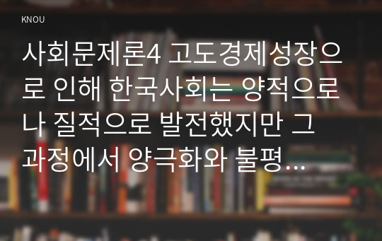 사회문제론4 고도경제성장으로 인해 한국사회는 양적으로나 질적으로 발전했지만 그 과정에서 양극화와 불평등의 빈곤문제 묘사하고 그 대안에 관한 자기생각 서술하시오00