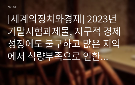 [세계의정치와경제] 2023년 기말시험과제물, 지구적 경제성장에도 불구하고 많은 지역에서 식량부족으로 인한 기아 문제가 심각하다. 더 나아가 기후위기와 다국적기업의 활동 등으로 식량 문제는 더욱 심각해지고 있다. 심지어 선진국에서도 양극화와 빈곤 문제로 인하여 식량의 문제가 발생한다. 이러한 식량 문제를 묘사하고 대안에 관한 자기 생각을 서술하시오