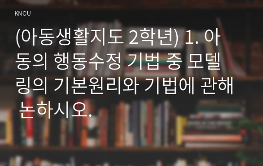 (아동생활지도 2학년) 1. 아동의 행동수정 기법 중 모델링의 기본원리와 기법에 관해 논하시오.