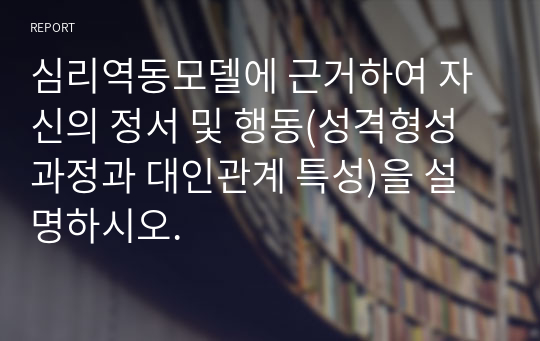 심리역동모델에 근거하여 자신의 정서 및 행동(성격형성 과정과 대인관계 특성)을 설명하시오.