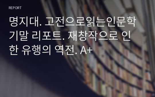 명지대. 고전으로읽는인문학 기말 리포트. 재창작으로 인한 유행의 역전. A+