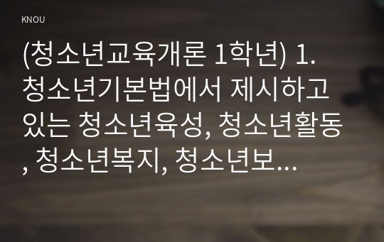 (청소년교육개론 1학년) 1. 청소년기본법에서 제시하고 있는 청소년육성, 청소년활동, 청소년복지, 청소년보호의 개념에 대해 설명하고, 각각의 개념들이 청소년교육과 어떻게 관련되어 있는지에 대해서 자신의 관점을 정리하여 논하시오