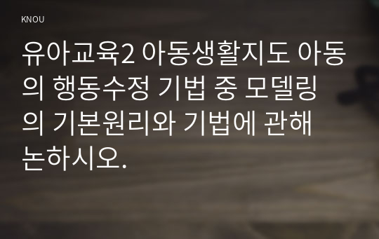 유아교육2 아동생활지도 아동의 행동수정 기법 중 모델링의 기본원리와 기법에 관해 논하시오.