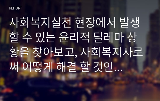 사회복지실천 현장에서 발생할 수 있는 윤리적 딜레마 상황을 찾아보고, 사회복지사로써 어떻게 해결 할 것인지 A-B-C-D-E 전략 및 로웬버그와 돌고프의 원칙을 적용하여 논하시오.