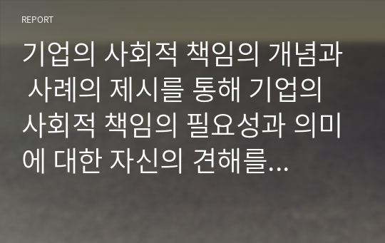 기업의 사회적 책임의 개념과 사례의 제시를 통해 기업의 사회적 책임의 필요성과 의미에 대한 자신의 견해를 제시 하시오.