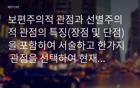 보편주의적 관점과 선별주의적 관점의 특징(장점 및 단점)을 포함하여 서술하고 한가지 관점을 선택하여 현재 우리나라에서 실행되고 있는 제도를 찾아 적용, 새로운 대안을 수립해 보시오.