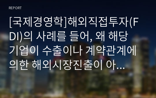 [국제경영학]해외직접투자(FDI)의 사례를 들어, 왜 해당 기업이 수출이나 계약관계에 의한 해외시장진출이 아닌 직접투자 방식을 선택했는지 집중적으로 설명하시오(대상의 인도네시아 진출을 대상으로).