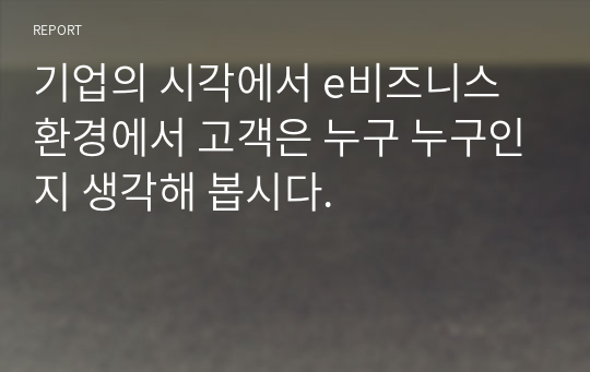 기업의 시각에서 e비즈니스 환경에서 고객은 누구 누구인지 생각해 봅시다.