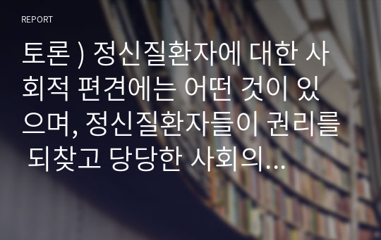 토론 ) 정신질환자에 대한 사회적 편견에는 어떤 것이 있으며, 정신질환자들이 권리를 되찾고 당당한 사회의 일원으로 살아가는 데 필요한 것은 무엇이 있을지 논하시오. 외7개