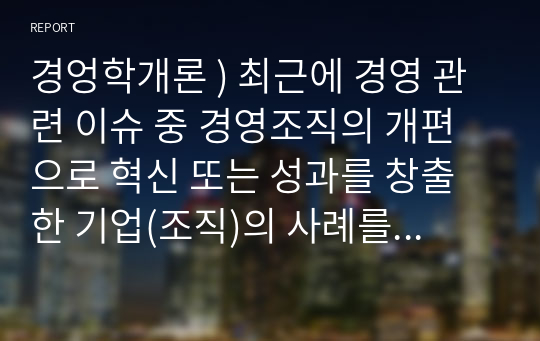 경엉학개론 ) 최근에 경영 관련 이슈 중 경영조직의 개편으로 혁신 또는 성과를 창출한 기업(조직)의 사례를 탐색하여 소개하고, 수업에서 배운 내용을 토대로 그 기업의 혁신 또는 성과 창출에 대한 자신의 견해를 밝혀 보시오.