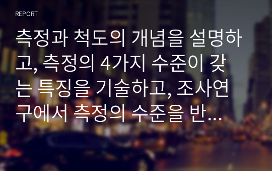 측정과 척도의 개념을 설명하고, 측정의 4가지 수준이 갖는 특징을 기술하고, 조사연구에서 측정의 수준을 반영하는 것이 왜 중요한지 자신의 생각을 쓰시오