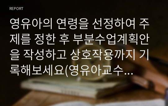 영유아의 연령을 선정하여 주제를 정한 후 부분수업계획안을 작성하고 상호작용까지 기록해보세요(영유아교수방법론A+)