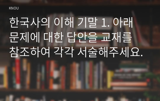 한국사의 이해 기말 1. 아래 문제에 대한 답안을 교재를 참조하여 각각 서술해주세요.