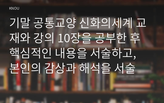 기말 공통교양 신화의세계 교재와 강의 10장을 공부한 후 핵심적인 내용을 서술하고, 본인의 감상과 해석을 서술