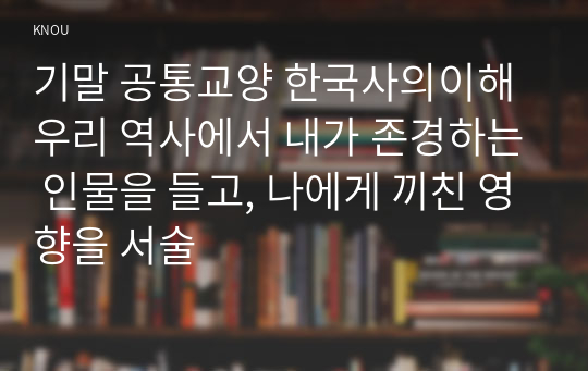 기말 공통교양 한국사의이해 우리 역사에서 내가 존경하는 인물을 들고, 나에게 끼친 영향을 서술