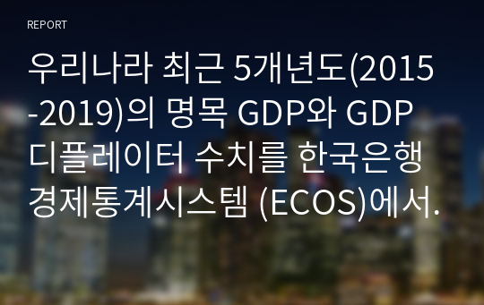 A+우리나라 최근 5개년도(2015-2019)의 명목 GDP와 GDP 디플레이터 수치를 한국은행 경제통계시스템 (ECOS)에서 찾아 아래 표에 기재하고, 실질 GDP와 실질성장률의 수치를 산출하여 아래의 표를 완성하고, 각 변수의 추세분석에 따른 귀하의 의견을 제시하시오