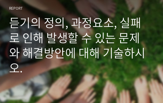 듣기의 정의, 과정요소, 실패로 인해 발생할 수 있는 문제와 해결방안에 대해 기술하시오.