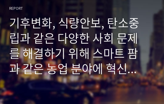 기후변화, 식량안보, 탄소중립과 같은 다양한 사회 문제를 해결하기 위해 스마트 팜과 같은 농업 분야에 혁신과 최첨단 기술이 도입되어야 한다. 이에 대한 자신의 생각을 기술하시오