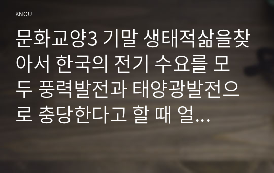 문화교양3 기말 생태적삶을찾아서 한국의 전기 수요를 모두 풍력발전과 태양광발전으로 충당한다고 할 때 얼마나 많은 이 발전소들이 필요한지 조사하고, 그 가능성에 대해서도 판단