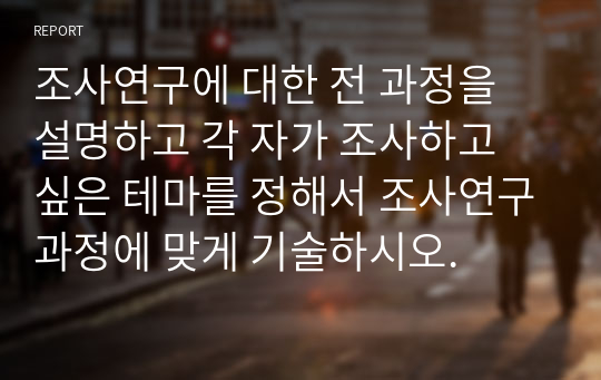 조사연구에 대한 전 과정을 설명하고 각 자가 조사하고 싶은 테마를 정해서 조사연구과정에 맞게 기술하시오.