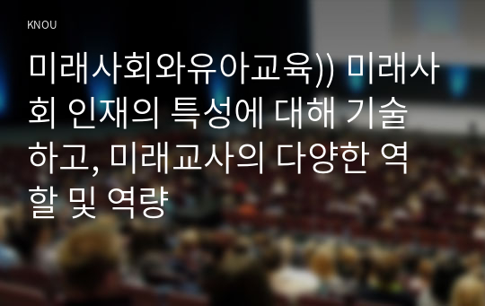 미래사회와유아교육)) 미래사회 인재의 특성에 대해 기술하고, 미래교사의 다양한 역할 및 역량